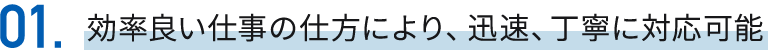 01効率良い仕事の仕方により、迅速、丁寧に対応可能